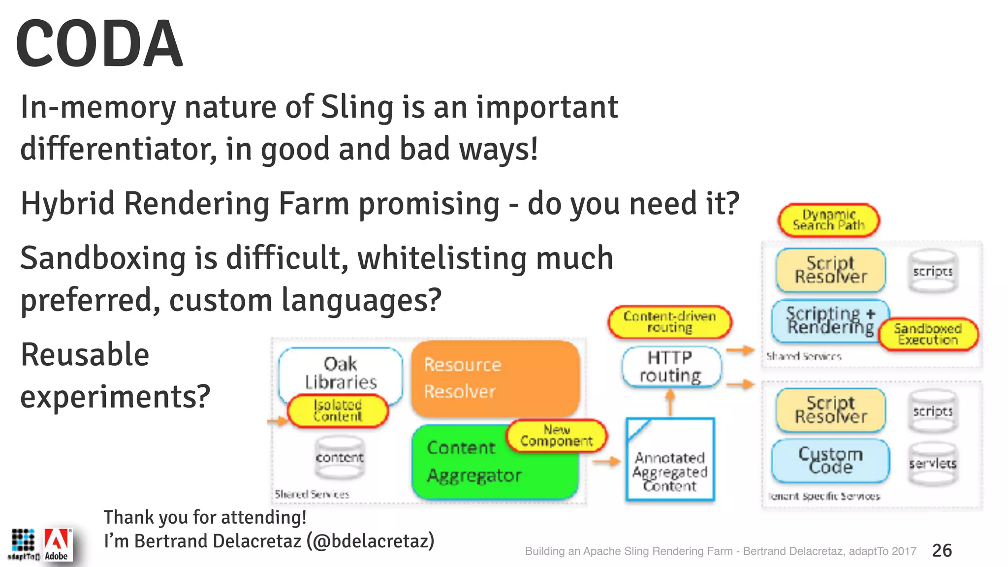 Building an Apache Sling Rendering Farm - Bertrand Delacretaz, adaptTo 2017 26 CODA Thank you for attending! I’m Bertrand Delacretaz (@bdelacretaz) In-memory nature of Sling is an important differentiator, in good and bad ways! Hybrid Rendering Farm promising - do you need it? Sandboxing is difficult, whitelisting much preferred, custom languages? Reusable  experiments? 