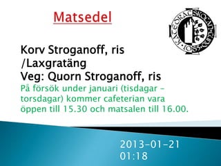 Korv Stroganoff, ris
/Laxgratäng
Veg: Quorn Stroganoff, ris
På försök under januari (tisdagar –
torsdagar) kommer cafeterian vara
öppen till 15.30 och matsalen till 16.00.



                        2013-01-21
                        01:18
 