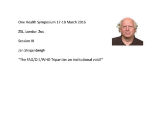 One Health Symposium 17-18 March 2016
ZSL, London Zoo
Session III
Jan Slingenbergh
“The FAO/OIE/WHO Tripartite: an institutional void?”
 