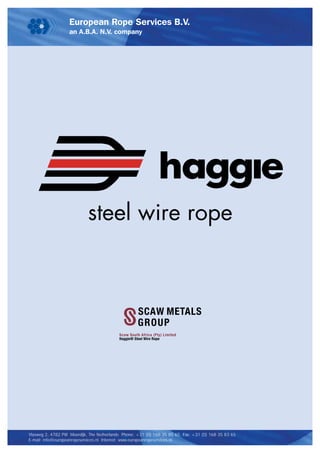 steel wire rope



                                                    SCAW METALS
                                                    GROUP
                                          Scaw South Africa (Pty) Limited
                                          Haggie® Steel Wire Rope




Vlasweg 2, 4782 PW Moerdijk, The Netherlands Phone: +31 (0) 168 35 85 65 Fax: +31 (0) 168 35 83 65
E-mail: info@europeanropeservices.nl Internet: www.europeanropeservices.nl
 