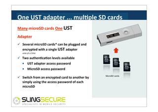 One	
  UST	
  adapter	
  ...	
  mulCple	
  SD	
  cards	
  
Many	
  microSD	
  cards	
  One	
  UST	
  
Adapter	
  
ü  Several	
  microSD	
  cards*	
  can	
  be	
  plugged	
  and	
  
encrypted	
  with	
  a	
  single	
  UST	
  adapter	
  
one	
  at	
  a	
  time	
  

*

ü  Two	
  authenCcaCon	
  levels	
  available	
  
•	
  	
  	
  	
  UST	
  adapter	
  access	
  password	
  
•	
  	
  	
  	
  MicroSD	
  access	
  password	
  
ü  Switch	
  from	
  an	
  encrypted	
  card	
  to	
  another	
  by	
  
simply	
  using	
  the	
  access	
  password	
  of	
  each	
  
microSD	
  

MicroSD cards

 