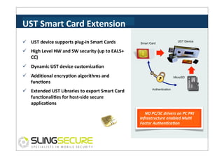 UST	
  Smart	
  Card	
  Extension	
  
ü  UST	
  device	
  supports	
  plug-­‐in	
  Smart	
  Cards	
  

Smart Card

UST Device

ü  High	
  Level	
  HW	
  and	
  SW	
  security	
  (up	
  to	
  EAL5+	
  
CC)	
  
ü  Dynamic	
  UST	
  device	
  customizaCon	
  
ü  AddiConal	
  encrypCon	
  algorithms	
  and	
  
funcCons	
  
ü  Extended	
  UST	
  Libraries	
  to	
  export	
  Smart	
  Card	
  
funcConaliCes	
  for	
  host-­‐side	
  secure	
  
applicaCons	
  

MicroSD

Authentication

NO	
  PC/SC	
  drivers	
  on	
  PC	
  PKI	
  
Infrastructure	
  enabled	
  Mul3	
  
Factor	
  Authen3ca3on	
  

 