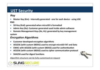 UST	
  Security	
  
Key
s
•	
  	
  	
  	
  Master	
  Key	
  (Km)	
  -­‐	
  internally	
  generated	
  -­‐	
  one	
  for	
  each	
  device	
  -­‐	
  using	
  USE	
  
RNG	
  
•	
  	
  	
  	
  SD	
  Key	
  (Ksd):	
  generated	
  when	
  microSD	
  is	
  formaled	
  
•	
  	
  	
  	
  Admin	
  Key	
  (Ka):	
  Customer	
  generated	
  used	
  inside	
  admin	
  soVware	
  
•	
  	
  	
  	
  Remote	
  Management	
  Keys	
  (Ke,	
  Ks):	
  generated	
  by	
  key	
  management	
  
system	
  

Encryption Algorithms
•	
  	
  	
  	
  Customer	
  developed	
  encrypCon	
  algorithms	
  
•	
  	
  	
  	
  AES256	
  (with	
  custom	
  SBOX1)	
  used	
  to	
  encrypt	
  microSD	
  FAT	
  and	
  Data	
  
•	
  	
  	
  	
  CMAC	
  with	
  AES256	
  (with	
  custom	
  SBOX2)	
  used	
  for	
  authenCcaCon	
  
•	
  	
  	
  	
  AES256	
  (with	
  custom	
  SBOX2)	
  used	
  to	
  cipher	
  communicaCon	
  protocol	
  
•	
  	
  	
  	
  SHA256	
  used	
  for	
  digest	
  funcCons	
  
Algorithm	
  structure	
  can	
  be	
  fully	
  customised	
  on	
  request	
  

 