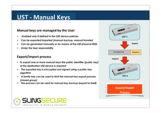 UST	
  -­‐	
  Manual	
  Keys	
  
Manual	
  keys	
  are	
  managed	
  by	
  the	
  User	
  
•

Enabled only if defined in the USE device policies

•

Can be exported/imported (manual backup, manual transfer)

•

Can be generated manually or by means of the USE physical RNG

•

Under the User responsibility

UST	
  1	
  
Export	
  

Encrypted Key

Export/Import	
  process	
  

Signature

Import	
  

• To export one or more manual keys the public identifier (public key)

of the destination USE device is required
•
•

The exported key is encrypted and signed using a public key
algorithm
A family key can be used to limit the manual key export process

UST	
  2	
  

(closed group)
• The process can be used for manual key backup (export to itself)

Export/Import	
  
Process	
  

 