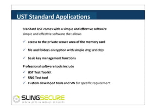 UST	
  Standard	
  ApplicaCons	
  
Standard	
  UST	
  comes	
  with	
  a	
  simple	
  and	
  eﬀecCve	
  soVware	
  
simple	
  and	
  eﬀecPve	
  soVware	
  that	
  allows	
  
ü  access	
  to	
  the	
  private	
  secure	
  area	
  of	
  the	
  memory	
  card	
  
ü  ﬁle	
  and	
  folders	
  encrypCon	
  with	
  simple	
  drag and drop
ü  basic	
  key	
  management	
  funcCons	
  
Professional	
  soVware	
  tools	
  include	
  
ü  UST	
  Test	
  Toolkit	
  
ü  RNG	
  Test	
  tool	
  
ü  Custom	
  developed	
  tools	
  and	
  SW	
  for	
  speciﬁc	
  requirement	
  

 