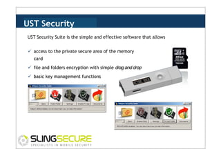 UST Security
Suite Suite is the simple and effective software that allows
UST Security
ü  access to the private secure area of the memory
card
ü  file and folders encryption with simple drag and drop
ü  basic key management functions

 