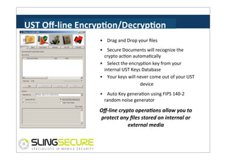 UST	
  Oﬀ-­‐line	
  EncrypCon/DecrypCon	
  
•	
  	
  	
  	
  Drag	
  and	
  Drop	
  your	
  ﬁles	
  
•	
  	
  	
  	
  Secure	
  Documents	
  will	
  recognize	
  the	
  
crypto	
  acPon	
  automaPcally	
  
•	
  	
  	
  	
  Select	
  the	
  encrypPon	
  key	
  from	
  your	
  
internal	
  UST	
  Keys	
  Database	
  
•	
  	
  	
  	
  Your	
  keys	
  will	
  never	
  come	
  out	
  of	
  your	
  UST	
  
device	
  
•	
  	
  	
  	
  Auto	
  Key	
  generaPon	
  using	
  FIPS	
  140-­‐2	
  
random	
  noise	
  generator	
  

Oﬀ-­‐line	
  crypto	
  opera3ons	
  allow	
  you	
  to	
  
protect	
  any	
  ﬁles	
  stored	
  on	
  internal	
  or	
  
external	
  media	
  

 