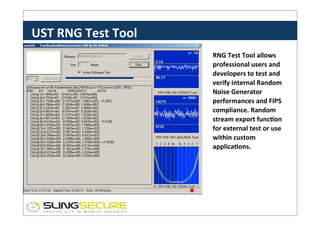 UST	
  RNG	
  Test	
  Tool	
  
RNG	
  Test	
  Tool	
  allows	
  
professional	
  users	
  and	
  
developers	
  to	
  test	
  and	
  
verify	
  internal	
  Random	
  
Noise	
  Generator	
  
performances	
  and	
  FIPS	
  
compliance.	
  Random	
  
stream	
  export	
  funcCon	
  
for	
  external	
  test	
  or	
  use	
  
within	
  custom	
  
applicaCons.	
  

 