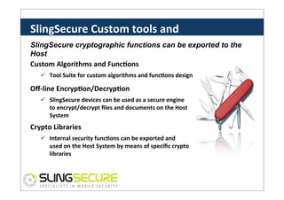 SlingSecure	
  Custom	
  tools	
  and	
  
SW	
  
SlingSecure cryptographic functions can be exported to the
Host
Custom	
  Algorithms	
  and	
  FuncCons	
  

ü  Tool	
  Suite	
  for	
  custom	
  algorithms	
  and	
  funcCons	
  design	
  

Oﬀ-­‐line	
  EncrypCon/DecrypCon	
  
ü  SlingSecure	
  devices	
  can	
  be	
  used	
  as	
  a	
  secure	
  engine	
  
to	
  encrypt/decrypt	
  ﬁles	
  and	
  documents	
  on	
  the	
  Host	
  
System	
  

Crypto	
  Libraries	
  
ü  Internal	
  security	
  funcCons	
  can	
  be	
  exported	
  and	
  
used	
  on	
  the	
  Host	
  System	
  by	
  means	
  of	
  speciﬁc	
  crypto	
  
libraries	
  

 