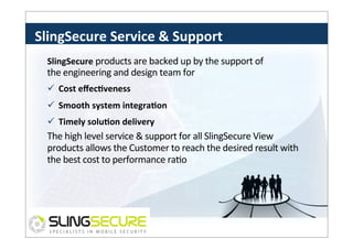 SlingSecure	
  Service	
  &	
  Support	
  
SlingSecure	
  products	
  are	
  backed	
  up	
  by	
  the	
  support	
  of	
  

the	
  engineering	
  and	
  design	
  team	
  for	
  
ü  Cost	
  eﬀecCveness	
  	
  
ü  Smooth	
  system	
  integraCon	
  
ü  Timely	
  soluCon	
  delivery	
  

The	
  high	
  level	
  service	
  &	
  support	
  for	
  all	
  SlingSecure	
  View	
  
products	
  allows	
  the	
  Customer	
  to	
  reach	
  the	
  desired	
  result	
  with	
  
the	
  best	
  cost	
  to	
  performance	
  raPo	
  

 