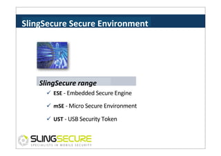 SlingSecure	
  Secure	
  Environment	
  

SlingSecure	
  range	
  
ü  ESE	
  -­‐	
  Embedded	
  Secure	
  Engine	
  	
  
ü  mSE	
  -­‐	
  Micro	
  Secure	
  Environment	
  	
  
ü  UST	
  -­‐	
  USB	
  Security	
  Token	
  

 
