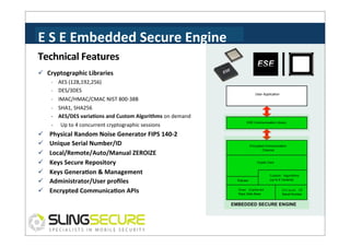 E	
  S	
  E	
  Embedded	
  Secure	
  Engine	
  
Technical	
  Features	
  
ü  Cryptographic	
  Libraries	
  
-­‐	
  	
  	
  	
  AES	
  (128,192,256)	
  
-­‐	
  	
  	
  	
  DES/3DES	
  

User Application

-­‐	
  	
  	
  	
  IMAC/HMAC/CMAC	
  NIST	
  800-­‐38B	
  
-­‐	
  	
  	
  	
  SHA1,	
  SHA256	
  
-­‐	
  	
  	
  	
  AES/DES	
  variaCons	
  and	
  Custom	
  Algorithms	
  on	
  demand	
  
-­‐ 

ü 
ü 
ü 
ü 
ü 
ü 
ü 

Up	
  to	
  4	
  concurrent	
  cryptographic	
  sessions	
  

Physical	
  Random	
  Noise	
  Generator	
  FIPS	
  140-­‐2	
  
Unique	
  Serial	
  Number/ID	
  
Local/Remote/Auto/Manual	
  ZEROIZE	
  	
  
Keys	
  Secure	
  Repository	
  
Keys	
  GeneraCon	
  &	
  Management	
  
Administrator/User	
  proﬁles	
  	
  
Encrypted	
  CommunicaCon	
  APIs	
  

ESE Communication Library

Encrypted Communication
Channel

Crypto Core

Policies
Over Ciphered
Keys Data Base

Custom Algorithms
(up to 6 Variants)
Unique ID
Serial Number

EMBEDDED SECURE ENGINE

 