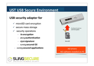 UST	
  USB	
  Secure	
  Environment	
  
USB	
  security	
  adapter	
  for	
  
ü  microSD card encryption
ü  secure mass storage

Authentication
and Encryption

ü  security operations
-­‐	
  	
  	
  	
  file encryp3on	
  
- strong authen3ca3on	
  
- digital signature	
  

MicroSD

- running secured	
  OS	
  
- running secured	
  applica3ons	
  

vs**?'	
  

NO	
  drivers	
  
NO	
  soKware	
  installed	
  on	
  PC	
  

 