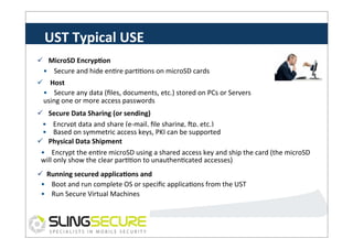 UST	
  Typical	
  USE	
  
ü  MicroSD	
  EncrypCon	
  
•	
  	
  	
  	
  Secure	
  and	
  hide	
  enPre	
  parPPons	
  on	
  microSD	
  cards	
  
ü  	
  Host	
  
•	
  EncrypCon	
   data	
  (ﬁles,	
  documents,	
  etc.)	
  stored	
  on	
  PCs	
  or	
  Servers	
  
	
  	
  	
  Secure	
  any	
  
using	
  one	
  or	
  more	
  access	
  passwords	
  
ü  Secure	
  Data	
  Sharing	
  (or	
  sending)	
  
•	
  	
  	
  	
  Encrypt	
  data	
  and	
  share	
  (e-­‐mail,	
  ﬁle	
  sharing,	
  Vp,	
  etc.)	
  
•	
  	
  	
  	
  Based	
  on	
  symmetric	
  access	
  keys,	
  PKI	
  can	
  be	
  supported	
  
ü  Physical	
  Data	
  Shipment	
  
•	
  	
  	
  	
  Encrypt	
  the	
  enPre	
  microSD	
  using	
  a	
  shared	
  access	
  key	
  and	
  ship	
  the	
  card	
  (the	
  microSD	
  
will	
  only	
  show	
  the	
  clear	
  parPPon	
  to	
  unauthenPcated	
  accesses)	
  
ü  Running	
  secured	
  applicaCons	
  and	
  
•	
  OS	
  oot	
  and	
  run	
  complete	
  OS	
  or	
  speciﬁc	
  applicaPons	
  from	
  the	
  UST	
  
	
  	
  	
  B
memory	
  
•	
  	
  	
  	
  Run	
  Secure	
  Virtual	
  Machines	
  

 