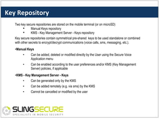 Key	
  Repository	
  
Two key secure repositories are stored on the mobile terminal (or on microSD)
•  Manual Keys repository
•  KMS - Key Management Server - Keys repository
Key secure repositories contain symmetrical pre-shared keys to be used standalone or combined
with other secrets to encrypt/decrypt communications (voice calls, sms, messaging, etc.).
• Manual Keys
• 

Can be added, deleted or modified directly by the User using the Secure Voice
Application menu

• 

Can be enabled according to the user preferences and/or KMS (Key Management
Server) policies, if applicable

• KMS - Key Management Server - Keys
• 

Can be generated only by the KMS

• 

Can be added remotely (e.g. via sms) by the KMS

• 

Cannot be cancelled or modified by the user

 