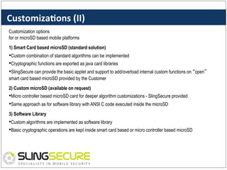 Customiza%ons	
  (II)	
  
Customization options
for or microSD based mobile platforms
1) Smart Card based microSD (standard solution)

• Custom combination of standard algorithms can be implemented
• Cryptographic functions are exported as java card libraries
• SlingSecure can provide the basic applet and support to add/overload internal custom functions on “open”
smart card based microSD provided by the Customer
2) Custom microSD (available on request)

• Micro controller based microSD card for deeper algorithm customizations - SlingSecure provided
• Same approach as for software library with ANSI C code executed inside the microSD
3) Software Library

• Custom algorithms are implemented as software library
• Basic cryptographic operations are kept inside smart card based or micro controller based microSD

 