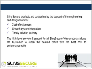 SlingSecure products are backed up by the support of the engineering
and design team for
ü  Cost effectiveness
ü  Smooth system integration
ü  Timely solution delivery
The high level service & support for all SlingSecure View products allows
the Customer to reach the desired result with the best cost to
performance ratio

 