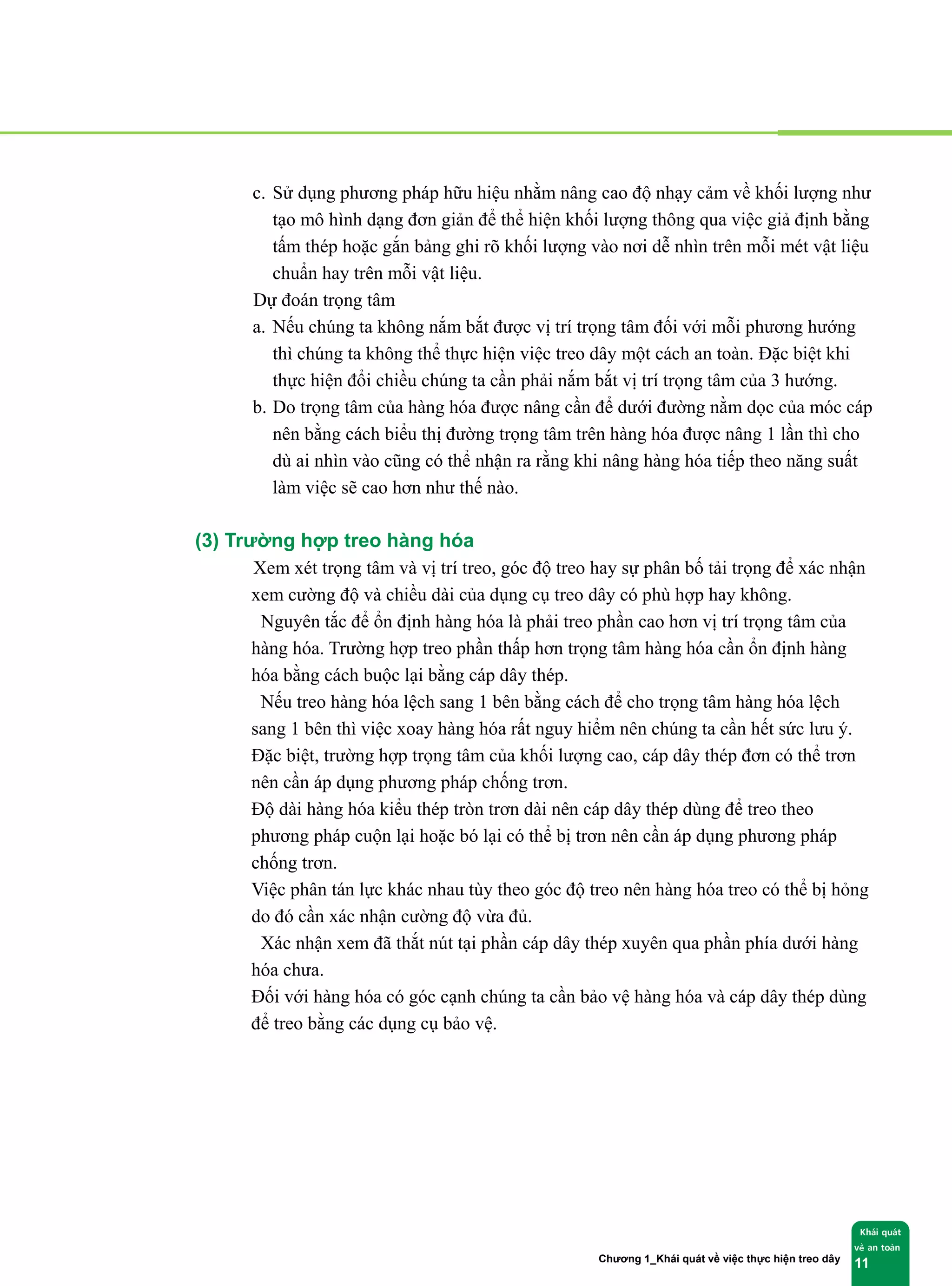 Chương 1_Khái quát về việc thực hiện treo dây
Khái quát
về an toàn
11
c. Sử dụng phương pháp hữu hiệu nhằm nâng cao độ nhạy cảm về khối lượng như
tạo mô hình dạng đơn giản để thể hiện khối lượng thông qua việc giả định bằng
tấm thép hoặc gắn bảng ghi rõ khối lượng vào nơi dễ nhìn trên mỗi mét vật liệu
chuẩn hay trên mỗi vật liệu.
② Dự đoán trọng tâm
a. Nếu chúng ta không nắm bắt được vị trí trọng tâm đối với mỗi phương hướng
thì chúng ta không thể thực hiện việc treo dây một cách an toàn. Đặc biệt khi
thực hiện đổi chiều chúng ta cần phải nắm bắt vị trí trọng tâm của 3 hướng.
b. Do trọng tâm của hàng hóa được nâng cần để dưới đường nằm dọc của móc cáp
nên bằng cách biểu thị đường trọng tâm trên hàng hóa được nâng 1 lần thì cho
dù ai nhìn vào cũng có thể nhận ra rằng khi nâng hàng hóa tiếp theo năng suất
làm việc sẽ cao hơn như thế nào.
(3) Trường hợp treo hàng hóa
① Xem xét trọng tâm và vị trí treo, góc độ treo hay sự phân bố tải trọng để xác nhận
xem cường độ và chiều dài của dụng cụ treo dây có phù hợp hay không.
② Nguyên tắc để ổn định hàng hóa là phải treo phần cao hơn vị trí trọng tâm của
hàng hóa. Trường hợp treo phần thấp hơn trọng tâm hàng hóa cần ổn định hàng
hóa bằng cách buộc lại bằng cáp dây thép.
③ Nếu treo hàng hóa lệch sang 1 bên bằng cách để cho trọng tâm hàng hóa lệch
sang 1 bên thì việc xoay hàng hóa rất nguy hiểm nên chúng ta cần hết sức lưu ý.
Đặc biệt, trường hợp trọng tâm của khối lượng cao, cáp dây thép đơn có thể trơn
nên cần áp dụng phương pháp chống trơn.
④ Độ dài hàng hóa kiểu thép tròn trơn dài nên cáp dây thép dùng để treo theo
phương pháp cuộn lại hoặc bó lại có thể bị trơn nên cần áp dụng phương pháp
chống trơn.
⑤ Việc phân tán lực khác nhau tùy theo góc độ treo nên hàng hóa treo có thể bị hỏng
do đó cần xác nhận cường độ vừa đủ.
⑥ Xác nhận xem đã thắt nút tại phần cáp dây thép xuyên qua phần phía dưới hàng
hóa chưa.
⑦ Đối với hàng hóa có góc cạnh chúng ta cần bảo vệ hàng hóa và cáp dây thép dùng
để treo bằng các dụng cụ bảo vệ.
 