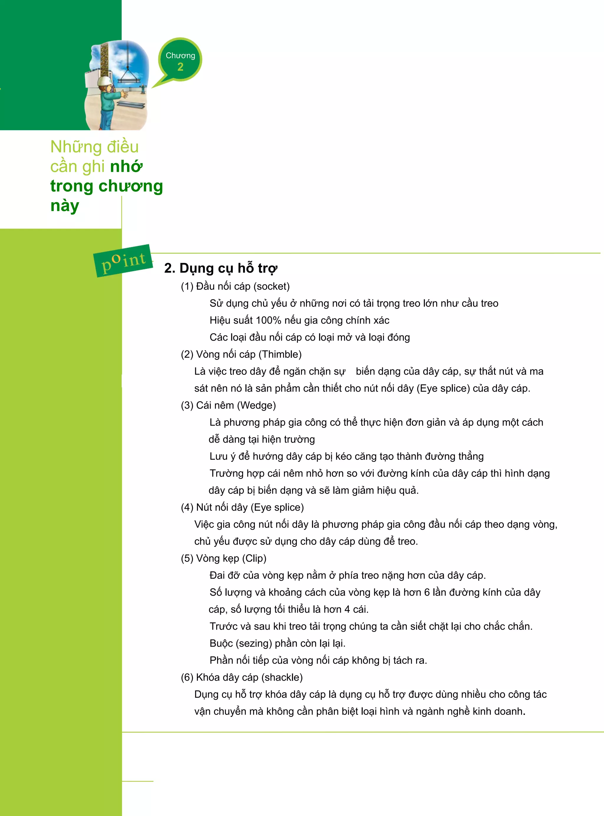 Chương
2
Những điều
cần ghi nhớ
trong chương
này
2. Dụng cụ hỗ trợ
(1) Đầu nối cáp (socket)
① Sử dụng chủ yếu ở những nơi có tải trọng treo lớn như cầu treo
② Hiệu suất 100% nếu gia công chính xác
③ Các loại đầu nối cáp có loại mở và loại đóng
(2) Vòng nối cáp (Thimble)
Là việc treo dây để ngăn chặn sự biến dạng của dây cáp, sự thắt nút và ma
sát nên nó là sản phẩm cần thiết cho nút nối dây (Eye splice) của dây cáp.
(3) Cái nêm (Wedge)
① Là phương pháp gia công có thể thực hiện đơn giản và áp dụng một cách
dễ dàng tại hiện trường
② Lưu ý để hướng dây cáp bị kéo căng tạo thành đường thẳng
③ Trường hợp cái nêm nhỏ hơn so với đường kính của dây cáp thì hình dạng
dây cáp bị biến dạng và sẽ làm giảm hiệu quả.
(4) Nút nối dây (Eye splice)
Việc gia công nút nối dây là phương pháp gia công đầu nối cáp theo dạng vòng,
chủ yếu được sử dụng cho dây cáp dùng để treo.
(5) Vòng kẹp (Clip)
① Đai đỡ của vòng kẹp nằm ở phía treo nặng hơn của dây cáp.
② Số lượng và khoảng cách của vòng kẹp là hơn 6 lần đường kính của dây
cáp, số lượng tối thiểu là hơn 4 cái.
③ Trước và sau khi treo tải trọng chúng ta cần siết chặt lại cho chắc chắn.
④ Buộc (sezing) phần còn lại lại.
⑤ Phần nối tiếp của vòng nối cáp không bị tách ra.
(6) Khóa dây cáp (shackle)
Dụng cụ hỗ trợ khóa dây cáp là dụng cụ hỗ trợ được dùng nhiều cho công tác
vận chuyển mà không cần phân biệt loại hình và ngành nghề kinh doanh.
 