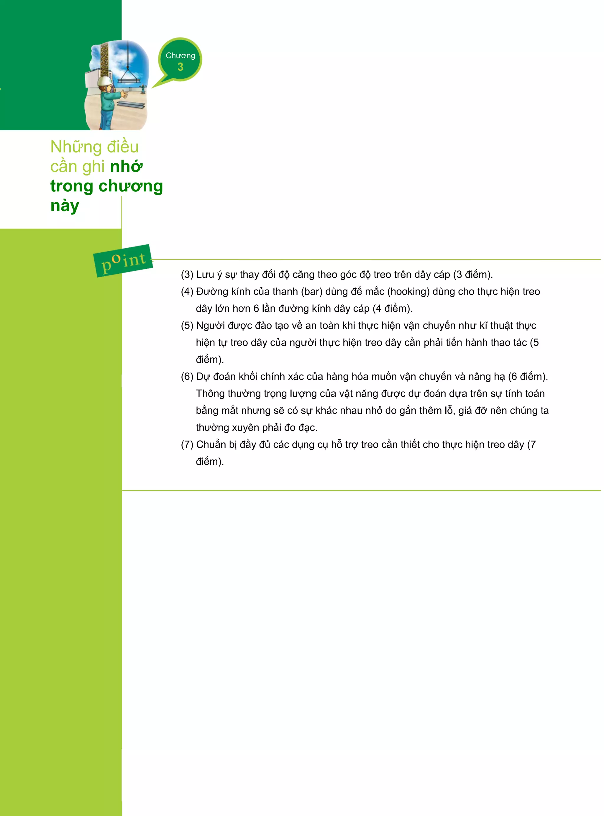 Chương
3
Những điều
cần ghi nhớ
trong chương
này
(3) Lưu ý sự thay đổi độ căng theo góc độ treo trên dây cáp (3 điểm).
(4) Đường kính của thanh (bar) dùng để mắc (hooking) dùng cho thực hiện treo
dây lớn hơn 6 lần đường kính dây cáp (4 điểm).
(5) Người được đào tạo về an toàn khi thực hiện vận chuyển như kĩ thuật thực
hiện tự treo dây của người thực hiện treo dây cần phải tiến hành thao tác (5
điểm).
(6) Dự đoán khối chính xác của hàng hóa muốn vận chuyển và nâng hạ (6 điểm).
Thông thường trọng lượng của vật năng được dự đoán dựa trên sự tính toán
bằng mắt nhưng sẽ có sự khác nhau nhỏ do gắn thêm lỗ, giá đỡ nên chúng ta
thường xuyên phải đo đạc.
(7) Chuẩn bị đầy đủ các dụng cụ hỗ trợ treo cần thiết cho thực hiện treo dây (7
điểm).
 