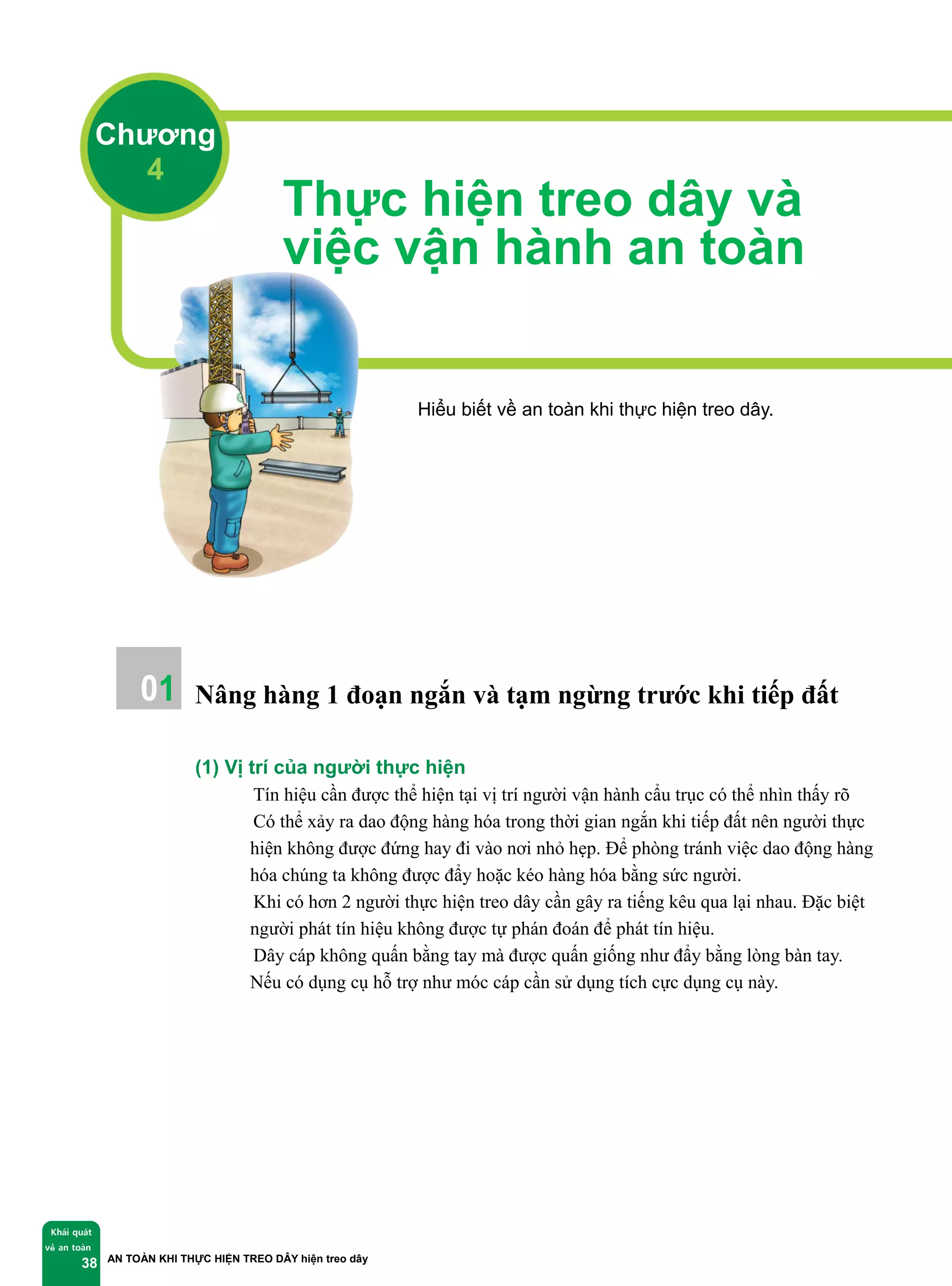 AN TOÀN KHI THỰC HIỆN TREO DÂY hiện treo dây
Khái quát
về an toàn
38
Thực hiện treo dây và
việc vận hành an toàn
Hiểu biết về an toàn khi thực hiện treo dây.
Nâng hàng 1 đoạn ngắn và tạm ngừng trước khi tiếp đất
(1) Vị trí của người thực hiện
① Tín hiệu cần được thể hiện tại vị trí người vận hành cẩu trục có thể nhìn thấy rõ
② Có thể xảy ra dao động hàng hóa trong thời gian ngắn khi tiếp đất nên người thực
hiện không được đứng hay đi vào nơi nhỏ hẹp. Để phòng tránh việc dao động hàng
hóa chúng ta không được đẩy hoặc kéo hàng hóa bằng sức người.
③ Khi có hơn 2 người thực hiện treo dây cần gây ra tiếng kêu qua lại nhau. Đặc biệt
người phát tín hiệu không được tự phán đoán để phát tín hiệu.
④ Dây cáp không quấn bằng tay mà được quấn giống như đẩy bằng lòng bàn tay.
Nếu có dụng cụ hỗ trợ như móc cáp cần sử dụng tích cực dụng cụ này.
Chương
4
01
 