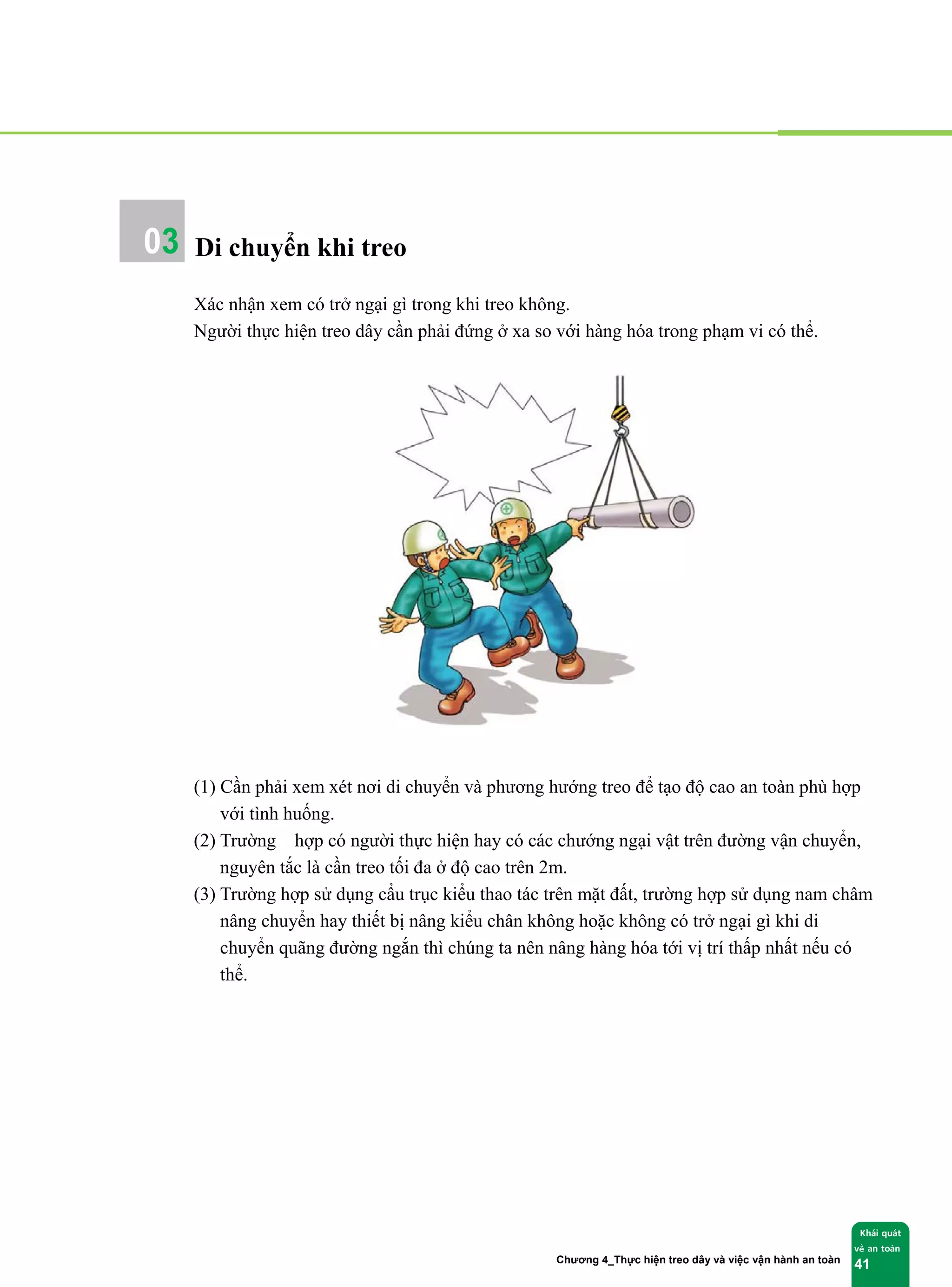 Chương 4_Thực hiện treo dây và việc vận hành an toàn
Khái quát
về an toàn
41
Di chuyển khi treo
Xác nhận xem có trở ngại gì trong khi treo không.
Người thực hiện treo dây cần phải đứng ở xa so với hàng hóa trong phạm vi có thể.
(1) Cần phải xem xét nơi di chuyển và phương hướng treo để tạo độ cao an toàn phù hợp
với tình huống.
(2) Trường hợp có người thực hiện hay có các chướng ngại vật trên đường vận chuyển,
nguyên tắc là cần treo tối đa ở độ cao trên 2m.
(3) Trường hợp sử dụng cẩu trục kiểu thao tác trên mặt đất, trường hợp sử dụng nam châm
nâng chuyển hay thiết bị nâng kiểu chân không hoặc không có trở ngại gì khi di
chuyển quãng đường ngắn thì chúng ta nên nâng hàng hóa tới vị trí thấp nhất nếu có
thể.
03
 