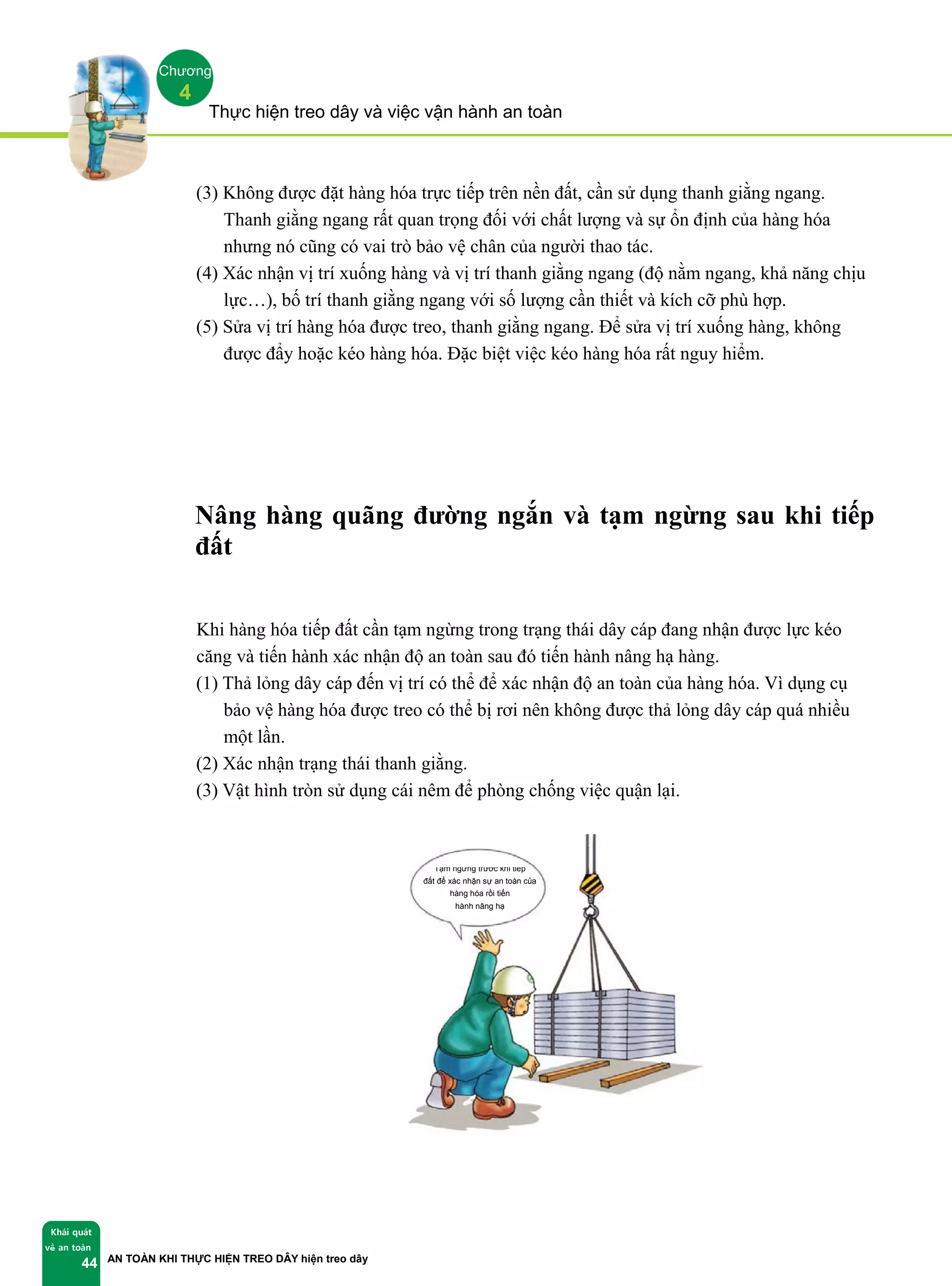 Thực hiện treo dây và việc vận hành an toàn
AN TOÀN KHI THỰC HIỆN TREO DÂY hiện treo dây
Khái quát
về an toàn
44
Chương
4
(3) Không được đặt hàng hóa trực tiếp trên nền đất, cần sử dụng thanh giằng ngang.
Thanh giằng ngang rất quan trọng đối với chất lượng và sự ổn định của hàng hóa
nhưng nó cũng có vai trò bảo vệ chân của người thao tác.
(4) Xác nhận vị trí xuống hàng và vị trí thanh giằng ngang (độ nằm ngang, khả năng chịu
lực…), bố trí thanh giằng ngang với số lượng cần thiết và kích cỡ phù hợp.
(5) Sửa vị trí hàng hóa được treo, thanh giằng ngang. Để sửa vị trí xuống hàng, không
được đẩy hoặc kéo hàng hóa. Đặc biệt việc kéo hàng hóa rất nguy hiểm.
Nâng hàng quãng đường ngắn và tạm ngừng sau khi tiếp
đất
Khi hàng hóa tiếp đất cần tạm ngừng trong trạng thái dây cáp đang nhận được lực kéo
căng và tiến hành xác nhận độ an toàn sau đó tiến hành nâng hạ hàng.
(1) Thả lỏng dây cáp đến vị trí có thể để xác nhận độ an toàn của hàng hóa. Vì dụng cụ
bảo vệ hàng hóa được treo có thể bị rơi nên không được thả lỏng dây cáp quá nhiều
một lần.
(2) Xác nhận trạng thái thanh giằng.
(3) Vật hình tròn sử dụng cái nêm để phòng chống việc quận lại.
Tạm ngừng trước khi tiếp
đất để xác nhận sự an toàn của
hàng hóa rồi tiến
hành nâng hạ
 