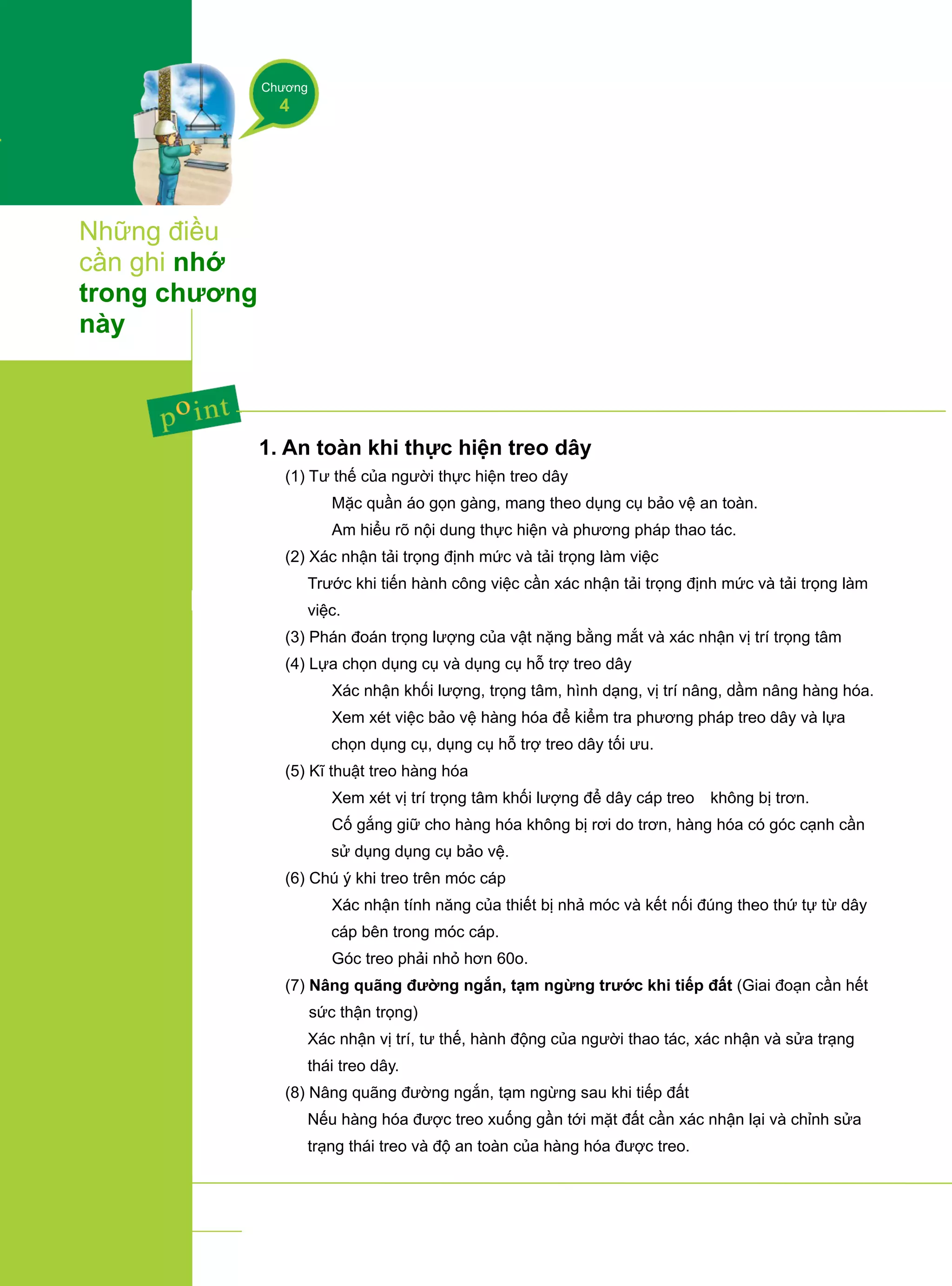 Chương
4
Những điều
cần ghi nhớ
trong chương
này
1. An toàn khi thực hiện treo dây
(1) Tư thế của người thực hiện treo dây
① Mặc quần áo gọn gàng, mang theo dụng cụ bảo vệ an toàn.
② Am hiểu rõ nội dung thực hiện và phương pháp thao tác.
(2) Xác nhận tải trọng định mức và tải trọng làm việc
Trước khi tiến hành công việc cần xác nhận tải trọng định mức và tải trọng làm
việc.
(3) Phán đoán trọng lượng của vật nặng bằng mắt và xác nhận vị trí trọng tâm
(4) Lựa chọn dụng cụ và dụng cụ hỗ trợ treo dây
① Xác nhận khối lượng, trọng tâm, hình dạng, vị trí nâng, dầm nâng hàng hóa.
② Xem xét việc bảo vệ hàng hóa để kiểm tra phương pháp treo dây và lựa
chọn dụng cụ, dụng cụ hỗ trợ treo dây tối ưu.
(5) Kĩ thuật treo hàng hóa
① Xem xét vị trí trọng tâm khối lượng để dây cáp treo không bị trơn.
② Cố gắng giữ cho hàng hóa không bị rơi do trơn, hàng hóa có góc cạnh cần
sử dụng dụng cụ bảo vệ.
(6) Chú ý khi treo trên móc cáp
① Xác nhận tính năng của thiết bị nhả móc và kết nối đúng theo thứ tự từ dây
cáp bên trong móc cáp.
② Góc treo phải nhỏ hơn 60o.
(7) Nâng quãng đường ngắn, tạm ngừng trước khi tiếp đất (Giai đoạn cần hết
sức thận trọng)
Xác nhận vị trí, tư thế, hành động của người thao tác, xác nhận và sửa trạng
thái treo dây.
(8) Nâng quãng đường ngắn, tạm ngừng sau khi tiếp đất
Nếu hàng hóa được treo xuống gần tới mặt đất cần xác nhận lại và chỉnh sửa
trạng thái treo và độ an toàn của hàng hóa được treo.
 