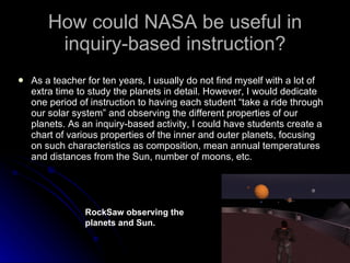 How could NASA be useful in inquiry-based instruction? As a teacher for ten years, I usually do not find myself with a lot of extra time to study the planets in detail. However, I would dedicate one period of instruction to having each student “take a ride through our solar system” and observing the different properties of our planets. As an inquiry-based activity, I could have students create a chart of various properties of the inner and outer planets, focusing on such characteristics as composition, mean annual temperatures and distances from the Sun, number of moons, etc.  RockSaw observing the planets and Sun. 
