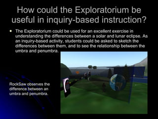 How could the Exploratorium be useful in inquiry-based instruction? The Exploratorium could be used for an excellent exercise in understanding the differences between a solar and lunar eclipse. As an inquiry-based activity, students could be asked to sketch the differences between them, and to see the relationship between the umbra and penumbra.  RockSaw observes the difference between an umbra and penumbra.  