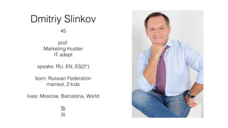 Dmitriy Slinkov
45
prof:
Marketing Hustler
IT adept
speaks: RU, EN, ES(2*)
born: Russian Federation
married, 2 kids
lives: Moscow, Barcelona, World
fb
in
 