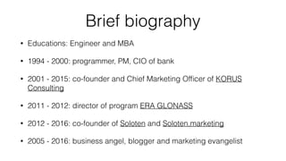 Briefed biography
Educations: Engineer and MBA
1994 - 2000: programmer, PM, CIO of bank
2001 - 2015: co-founder and CMO of KORUS Consulting
2011 - 2012: director of program ERA GLONASS
2012 - 2016: co-founder of Soloten
2005 - 2016: business angel, blogger and marketing evangelist
 