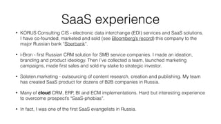 Some Marketing Examples from my
businesses:
• KORUS Consulting (system integrator): all bunches of b2b
marketing; ﬁnding leads from “nowhere”; growing the company
from 7 to 650 people
• I’ve founded Soloten.com: ﬁrst and only one agency which
outsources marketing teams and services
• Press & Media: I've been featured on many magazines, radio and
podcasts. Also, I have been producing “Case” magazine myself.
• Speaker and trainer: I've spoken at SAPHIRE, Vedomosti
conference, MIRBIS and Stockholm business schools.
 