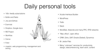 Daily personal tools
100+ feedly subscriptions
Buffer and Pablo
Jira and GitHub
Evernote
Dropbox, Google docs
MS Project
Workﬂow
Canva
Fotor
creation, web programming, management and
writing
Xcode Interface Builder
WordPress
Trello
Slack
WordStat, Adwords and many PPC, RTB
networks
“Mac ofﬁce”, open ofﬁce
CRM: Zoho, SAP, Oracle (Siebel), Dynamics
BI: Jedox Palo
And many other for: productivity, design,
teleconferencing, team work, content
 