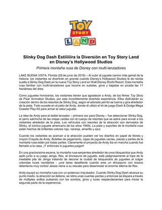 Slinky Dog Dash Estiiiiiira la Diversión en Toy Story Land
en Disney’s Hollywood Studios
Primera montaña rusa de Disney con multi-lanzadores
LAKE BUENA VISTA, Florida (28 de junio de 2018) – Al subir al juguete canino más genial de la
historia, los visitantes se divertirán en grande cuando Disney’s Hollywood Studios le de rienda
suelta a Slinky Dog Dash en la nueva Toy Story Land en Walt Disney World Resort. Esta montaña
rusa familiar con multi-lanzadores que recorre en subidas, giros y bajadas en picada las 11
hectáreas del área.
Como juguetes honorarios, los visitantes tienen que agradecer a Andy, de los filmes Toy Story
de Pixar Animation Studios, por esta increíblemente divertida experiencia. Ellos disfrutarán su
creación dentro de los resortes de Slinky Dog, según el adorado perrito se tuerce y gira alrededor
de la pista. Todo sucede en el patio de Andy, donde él utilizó el kit de juego Dash & Dodge Mega
Coaster Play Kit para armar el veloz juguete.
La idea de Andy para el doble lanzador – primera vez para Disney – fue seleccionar Slinky Dog,
el perro salchicha de las orejas caídas con el cuerpo de resortes que se estira para enviar a los
visitantes alrededor de la pista. Los vehículos con resortes de la atracción son derivados de
Slinky, el icónico juguete americano de los años 1940s. La pista y soportes de la montaña rusa
están hechos de brillantes colores rojo, naranja, amarillo y azul.
Cuando los visitantes se acercan a la atracción pueden ver los diseños en papel de libreta y
crayón Crayola de Andy. Botellas de pegamento, cajas de juguetes vacías, piezas y partes de la
montaña rusa están por todas partes. Claramente el proyecto de Andy iba en marcha cuando fue
llamado a la casa. ¡Y entonces lo juguetes juegan!
En una graciosísima escena, la montaña rusa serpentea alrededor de unos bloquecitos que Andy
apiló junto a su juego Jenga. Rex, el dinosaurio de juguete, está peligrosamente al tope de la
inestable pila de Jenga tratando de decorar la ciudad de bloquecitos de juguetes al colgar
coloridas luces navideñas - ¡una tarea desafiante cuando eres un dinosaurio con brazos
delanteros muy cortos! Jessie viene a su rescate para desenredar el enorme dilema de Rex.
Andy equipó su montaña rusa con un poderoso impulsador. Cuando Slinky Dog Dash alcanza su
punto medio, la atracción se detiene, se retira unas cuantas yardas y entonces se dispara a través
de múltiples anillos pulsando con los sonidos, giros y luces resplandecientes para iniciar la
segunda parte de la experiencia.
 