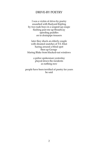 DRIVE-BY POETRY

      I was a victim of drive-by poetry
      assaulted with Rudyard Kipling
  by two rude boys in a souped-up coupe
        flashing past me up Broadway
               speeding puddles
            on to drainpipe trousers

      later they shock an elderly couple
     with shouted snatches of T.S. Eliot
          haring around a blind spot
               then up George
  blaring Blake from blacked-out windows

       a police spokesman yesterday
         played down the incidents
               as nothing new

people have been terrified of poetry for years
                  he said




                      2
 