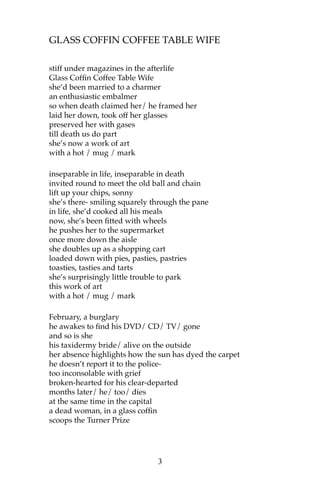 GLASS COFFIN COFFEE TABLE WIFE

stiff under magazines in the afterlife
Glass Coffin Coffee Table Wife
she’d been married to a charmer
an enthusiastic embalmer
so when death claimed her/ he framed her
laid her down, took off her glasses
preserved her with gases
till death us do part
she’s now a work of art
with a hot / mug / mark

inseparable in life, inseparable in death
invited round to meet the old ball and chain
lift up your chips, sonny
she’s there- smiling squarely through the pane
in life, she’d cooked all his meals
now, she’s been fitted with wheels
he pushes her to the supermarket
once more down the aisle
she doubles up as a shopping cart
loaded down with pies, pasties, pastries
toasties, tasties and tarts
she’s surprisingly little trouble to park
this work of art
with a hot / mug / mark

February, a burglary
he awakes to find his DVD/ CD/ TV/ gone
and so is she
his taxidermy bride/ alive on the outside
her absence highlights how the sun has dyed the carpet
he doesn’t report it to the police-
too inconsolable with grief
broken-hearted for his clear-departed
months later/ he/ too/ dies
at the same time in the capital
a dead woman, in a glass coffin
scoops the Turner Prize




                               3
 