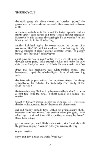 THE BICYCLE

the work goes/ the shops close/ the boredom grows/ the
grown-ups he knows dream so small/ they seem not to dream
at all

seventeen/ not a bean to his name/ the facile papers he rest his
paints upon/ ooze parties and fame/ speak another language-
ridiculous in this setting/ the tagging is his expression/ to this
town set adrift/ to the blood-letting

another kick-heel night/ he comes across the carcass of a
mountain bike/ it’s still tethered as it was last night/ only
they’ve stripped it clean/ entrails of brake levers/ its gloopy
blood/ inks the scrub/ a sickly green

eight days he walks past/ notes weeds wriggle and slither
through squat grass/ poke through spokes and make the only
claim/ and finally he takes the chain in his hands and cuts it free

drags that sad machinery past white-washed shops/ and
beleaguered cops/ the wind-whipped faces of mid-morning
sops

the boarded-up post office/ the rapacious moss/ the dusty
sympathy of the elderly/ the knife-edge conviviality of the
neighbourhood

the frame is strong/ before long he masters the buckle/ retrieves
a front tyre from the canal/ a short paddle to a saddle- it’s
useable

forgotten hunger/ missed meals/ scouring ripples of rust from
the rim with a rounded knife/ the fork/ the chain-wheel

old and woolly biscuits tins/ within his grandfather’s shed/
bequeath nuts and thread/ his stained-prints pan gold/ hold
allen keys/ twist and turn with expertise/ at ease/ he doesn’t
think those things

give someone purpose/ fill their chest with pride/ and when all
the parts are in place/ you can ride/ you can ride it away

or you can stay

stay/ and turn a bit of the world/ your way


                                5
 
