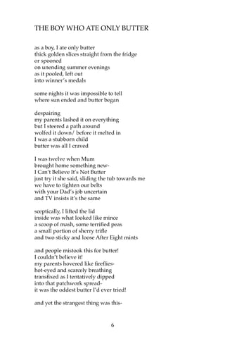 THE BOY WHO ATE ONLY BUTTER

as a boy, I ate only butter
thick golden slices straight from the fridge
or spooned
on unending summer evenings
as it pooled, left out
into winner’s medals

some nights it was impossible to tell
where sun ended and butter began

despairing
my parents lashed it on everything
but I steered a path around
wolfed it down/ before it melted in
I was a stubborn child
butter was all I craved

I was twelve when Mum
brought home something new-
I Can’t Believe It’s Not Butter
just try it she said, sliding the tub towards me
we have to tighten our belts
with your Dad’s job uncertain
and TV insists it’s the same

sceptically, I lifted the lid
inside was what looked like mince
a scoop of mash, some terrified peas
a small portion of sherry trifle
and two sticky and loose After Eight mints

and people mistook this for butter!
I couldn’t believe it!
my parents hovered like fireflies-
hot-eyed and scarcely breathing
transfixed as I tentatively dipped
into that patchwork spread-
it was the oddest butter I’d ever tried!

and yet the strangest thing was this-



                                 6
 