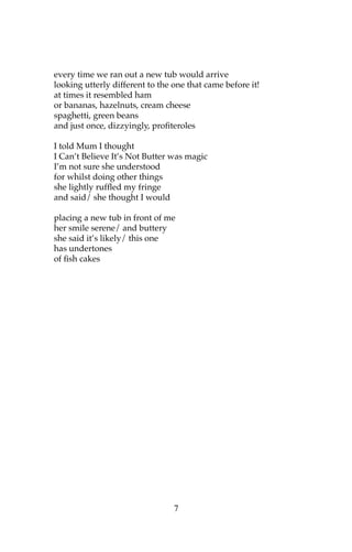 every time we ran out a new tub would arrive
looking utterly different to the one that came before it!
at times it resembled ham
or bananas, hazelnuts, cream cheese
spaghetti, green beans
and just once, dizzyingly, profiteroles

I told Mum I thought
I Can’t Believe It’s Not Butter was magic
I’m not sure she understood
for whilst doing other things
she lightly ruffled my fringe
and said/ she thought I would

placing a new tub in front of me
her smile serene/ and buttery
she said it’s likely/ this one
has undertones
of fish cakes




                                 7
 