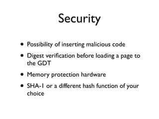 Security
• Possibility of inserting malicious code
• Digest veriﬁcation before loading a page to
the GDT
• Memory protection hardware
• SHA-1 or a different hash function of your
choice
 