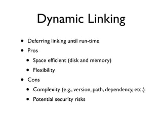 Dynamic Linking
• Deferring linking until run-time
• Pros
• Space efﬁcient (disk and memory)
• Flexibility
• Cons
• Complexity (e.g., version, path, dependency, etc.)
• Potential security risks
 