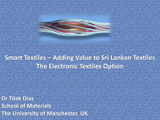 Smart Textiles – Adding Value to Sri Lankan Textiles
           The Electronic Textiles Option



Dr Tilak Dias
School of Materials
The University of Manchester, UK
 