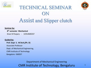 Seminar by:
8th semester Mechanical
Kiran N Poojary - 1CR14ME037
Guided by:
Prof. Gopi S. M.Tech,(Ph. D)
Associate Professor
Dept. of Mechanical Engineering,
CMR Institute of Technology
Bangalore -560037
TECHNICAL SEMINAR
ON
Assist and Slipper clutch
Department of Mechanical Engineering
CMR Institute of Technology, Bengaluru 1
 