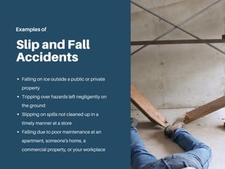 Slip and Fall
Accidents
Falling on ice outside a public or private
property
Tripping over hazards left negligently on
the ground
Slipping on spills not cleaned up in a
timely manner at a store
Falling due to poor maintenance at an
apartment, someone's home, a
commercial property, or your workplace
Examples of
 