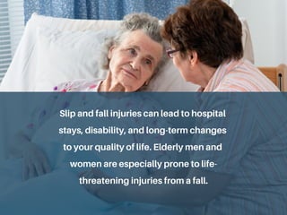 Slip and fall injuries can lead to hospital
stays, disability, and long-term changes
to your quality of life. Elderly men and
women are especially prone to life-
threatening injuries from a fall.
 