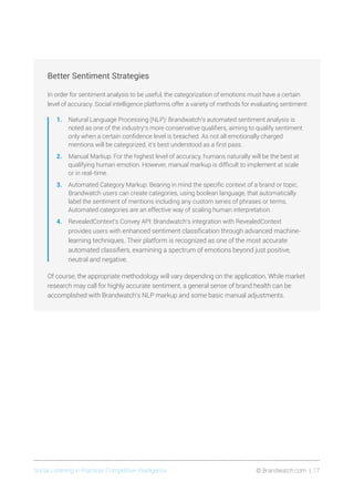 Social Listening in Practice/ Competitive Intelligence	 © Brandwatch.com | 17
Better Sentiment Strategies
In order for sentiment analysis to be useful, the categorization of emotions must have a certain
level of accuracy. Social intelligence platforms offer a variety of methods for evaluating sentiment:
1.	 Natural Language Processing (NLP): Brandwatch’s automated sentiment analysis is
noted as one of the industry’s more conservative qualifiers, aiming to qualify sentiment
only when a certain confidence level is breached. As not all emotionally charged
mentions will be categorized, it’s best understood as a first pass.
2.	 Manual Markup: For the highest level of accuracy, humans naturally will be the best at
qualifying human emotion. However, manual markup is difficult to implement at scale
or in real-time.
3.	 Automated Category Markup: Bearing in mind the specific context of a brand or topic,
Brandwatch users can create categories, using boolean language, that automatically
label the sentiment of mentions including any custom series of phrases or terms.
Automated categories are an effective way of scaling human interpretation.
4.	 RevealedContext’s Convey API: Brandwatch’s integration with RevealedContext
provides users with enhanced sentiment classification through advanced machine-
learning techniques. Their platform is recognized as one of the most accurate
automated classifiers, examining a spectrum of emotions beyond just positive,
neutral and negative.
Of course, the appropriate methodology will vary depending on the application. While market
research may call for highly accurate sentiment, a general sense of brand health can be
accomplished with Brandwatch’s NLP markup and some basic manual adjustments.
 