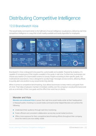 Social Listening in Practice/ Competitive Intelligence	 © Brandwatch.com | 22
Distributing Competitive Intelligence
12.0 Brandwatch Vizia
The social media command center is the hallmark of social intelligence visualizations, delivering real-time
competitive intelligence in a way that is both readily available and easily digestible for employees.
Brandwatch’s Vizia is designed to be powerful, customizable and scalable. Powered by Analytics, it’s
capable of conveying any of the insights revealed in this guide in real-time. Furthermore, businesses can
choose any rotation of customizable screens to convey insights according to their specific goals. For
multinational corporations, Vizia is designed to quickly triage messages across screens, allowing offices
to quickly alert one another to any social trends they identify.
When it comes to competitive benchmarking, Vizia allows businesses to keep metrics and goals front-
of-mind. That helps employees maintain immediate visibility over the company’s social performance and
acts as a reminder of their core goals and the effect their work has on clients.
Monster and Vizia
Monster.com embraced Vizia to power their real-time social media center at their headquarters
in Massachusetts. Investing in a social media command center helped Monster.com achieve the
following:
•	 Understand their audience through real-time monitoring.
•	 Foster efficient and consistent collaboration across key social media functions.
•	 Offers more exposure for their competitive benchmarking efforts throughout their company,
since the metrics are now widely visible.
 