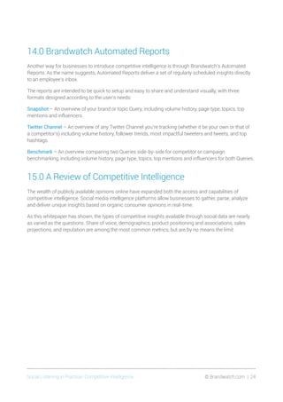 Social Listening in Practice/ Competitive Intelligence	 © Brandwatch.com | 24
14.0 Brandwatch Automated Reports
Another way for businesses to introduce competitive intelligence is through Brandwatch’s Automated
Reports. As the name suggests, Automated Reports deliver a set of regularly scheduled insights directly
to an employee’s inbox.
The reports are intended to be quick to setup and easy to share and understand visually, with three
formats designed according to the user’s needs:
Snapshot – An overview of your brand or topic Query, including volume history, page type, topics, top
mentions and influencers.
Twitter Channel – An overview of any Twitter Channel you’re tracking (whether it be your own or that of
a competitor’s) including volume history, follower trends, most impactful tweeters and tweets, and top
hashtags.
Benchmark – An overview comparing two Queries side-by-side for competitor or campaign
benchmarking, including volume history, page type, topics, top mentions and influencers for both Queries.
15.0 A Review of Competitive Intelligence
The wealth of publicly available opinions online have expanded both the access and capabilities of
competitive intelligence. Social media intelligence platforms allow businesses to gather, parse, analyze
and deliver unique insights based on organic consumer opinions in real-time.
As this whitepaper has shown, the types of competitive insights available through social data are nearly
as varied as the questions. Share of voice, demographics, product positioning and associations, sales
projections, and reputation are among the most common metrics, but are by no means the limit.
 