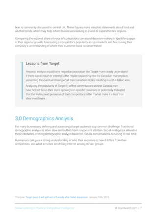 Social Listening in Practice/ Competitive Intelligence	 © Brandwatch.com | 7
beer is commonly discussed in central UK. These figures make valuable statements about food and
alcohol trends, which may help inform businesses looking to invest or expand to new regions.
Comparing the regional share of voice of competitors can assist decision-makers in identifying gaps
in their regional growth, forecasting a competitor’s popularity across markets and fine-tuning their
company’s understanding of where their customer base is concentrated.
Lessons from Target
Regional analysis could have helped a corporation like Target more clearly understand
if there was consumer interest in the retailer expanding into the Canadian marketplace,
preventing the eventual closing of all their Canadian stores resulting in a $5.4 billion loss.
Analyzing the popularity of Target in online conversations across Canada may
have helped focus their store openings on specific provinces or potentially indicated
that the widespread presence of their competitors in the market make it a less than
ideal investment.
3.0 Demographics Analysis
For many businesses, defining and accessing a target audience is a common challenge. Traditional
demographic analysis is often slow and suffers from respondent attrition. Social intelligence alleviates
these obstacles, offering demographic analysis based on natural conversations occurring in real-time.
Businesses can gain a strong understanding of who their audience is, how it differs from their
competitors, and what activities are driving interest among certain groups.
2
Fortune. Target says it will pull out of Canada after failed expansion. January 15th, 2015.
 